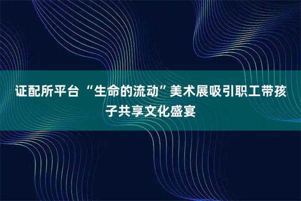 证配所平台 “生命的流动”美术展吸引职工带孩子共享文化盛宴