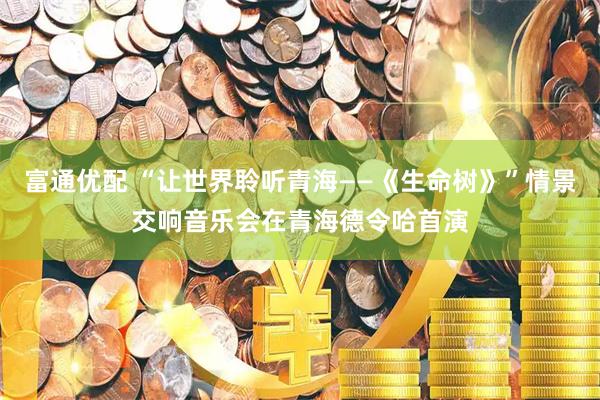 富通优配 “让世界聆听青海——《生命树》”情景交响音乐会在青海德令哈首演