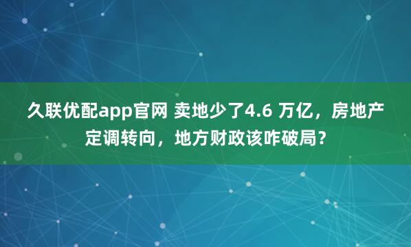 久联优配app官网 卖地少了4.6 万亿，房地产定调转向，地方财政该咋破局？